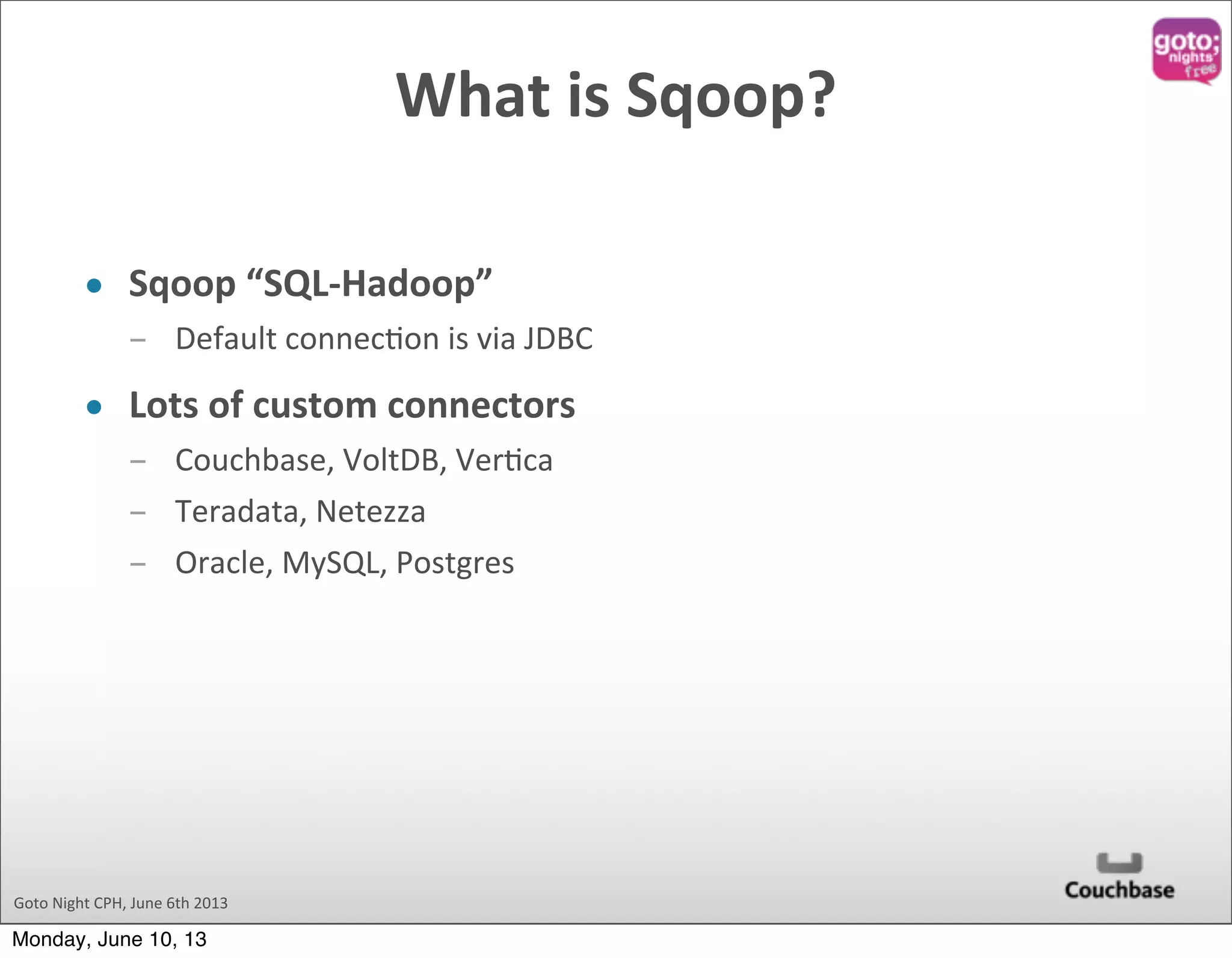 Goto  Night  CPH,  June  6th  2013 What  is  Sqoop? • Sqoop  “SQL-­‐Hadoop” ­ Default  connec@on  is  via  JDBC • Lots  of  custom  connectors ­ Couchbase,  VoltDB,  Ver@ca ­ Teradata,  Netezza ­ Oracle,  MySQL,  Postgres Monday, June 10, 13 