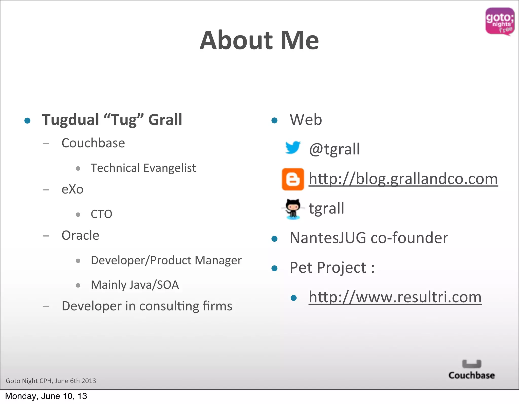 Goto  Night  CPH,  June  6th  2013 About  Me   • Tugdual  “Tug”  Grall ­ Couchbase • Technical  Evangelist ­ eXo • CTO ­ Oracle • Developer/Product  Manager • Mainly  Java/SOA ­ Developer  in  consul@ng  ﬁrms • Web • @tgrall • hAp://blog.grallandco.com • tgrall • NantesJUG  co-­‐founder • Pet  Project  : • hAp://www.resultri.com Monday, June 10, 13 