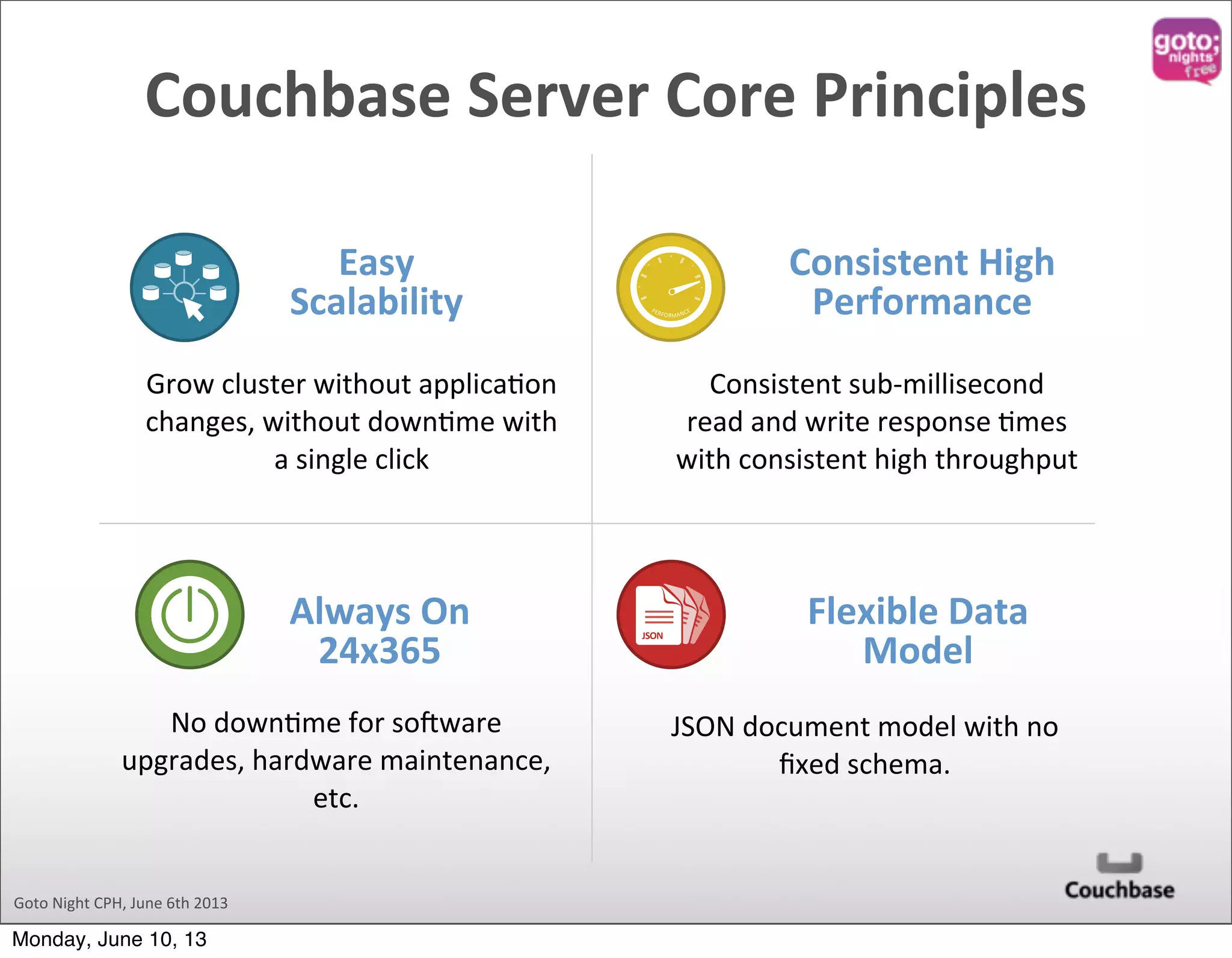 Goto  Night  CPH,  June  6th  2013 Easy   Scalability Consistent  High   Performance Always  On   24x365 Grow  cluster  without  applica@on   changes,  without  down@me  with   a  single  click Consistent  sub-­‐millisecond   read  and  write  response  @mes   with  consistent  high  throughput No  down@me  for  so`ware   upgrades,  hardware  maintenance,   etc. Flexible  Data   Model JSON  document  model  with  no   ﬁxed  schema. JSON JSON JSON JSONJSON PERFORMANCE Couchbase  Server  Core  Principles Monday, June 10, 13 