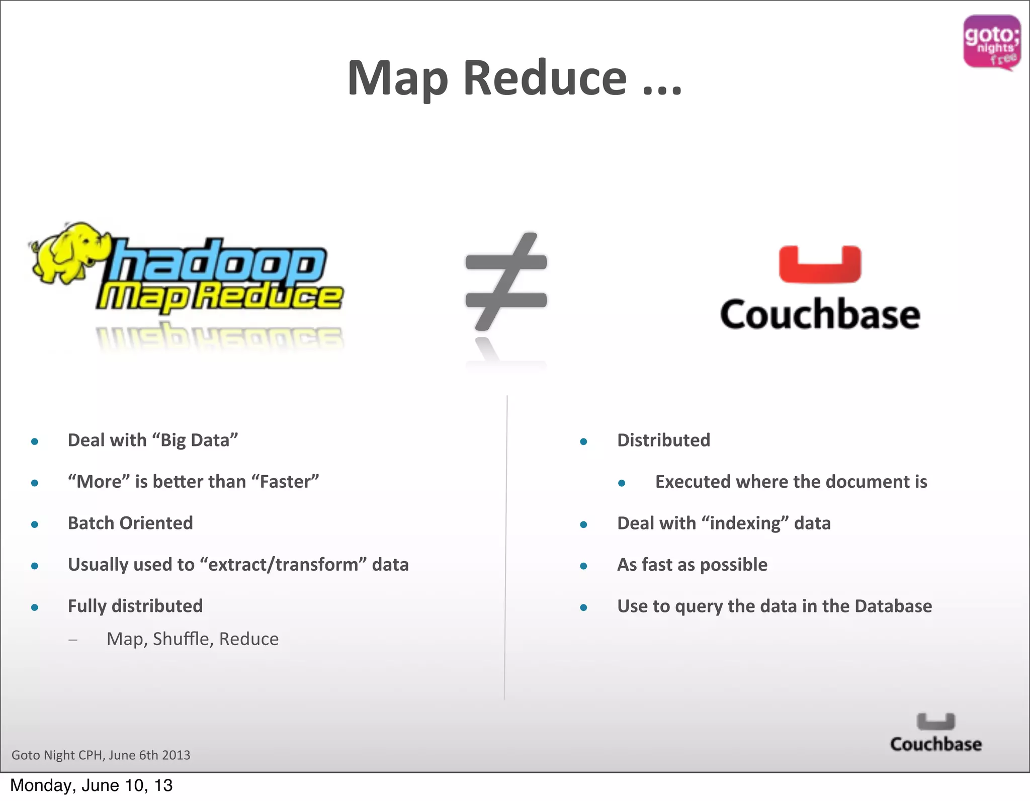 ≠ Goto  Night  CPH,  June  6th  2013 Map  Reduce  ... • Deal  with  “Big  Data” • “More”  is  beder  than  “Faster” • Batch  Oriented • Usually  used  to  “extract/transform”  data • Fully  distributed ­ Map,  Shuﬄe,  Reduce • Distributed   • Executed  where  the  document  is • Deal  with  “indexing”  data   • As  fast  as  possible • Use  to  query  the  data  in  the  Database Monday, June 10, 13 