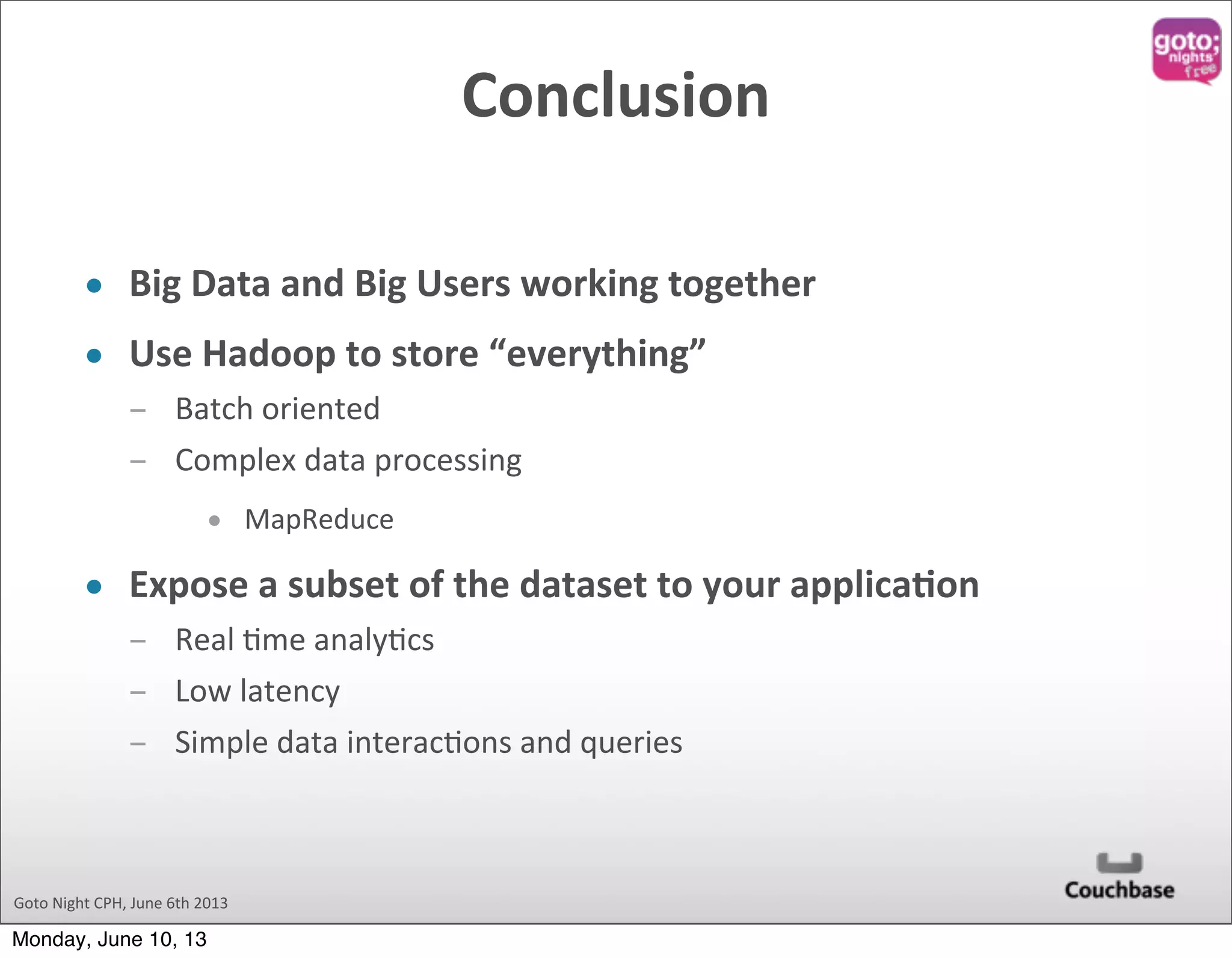 Goto  Night  CPH,  June  6th  2013 Conclusion • Big  Data  and  Big  Users  working  together • Use  Hadoop  to  store  “everything” ­ Batch  oriented ­ Complex  data  processing • MapReduce • Expose  a  subset  of  the  dataset  to  your  applicaOon ­ Real  @me  analy@cs ­ Low  latency ­ Simple  data  interac@ons  and  queries Monday, June 10, 13 