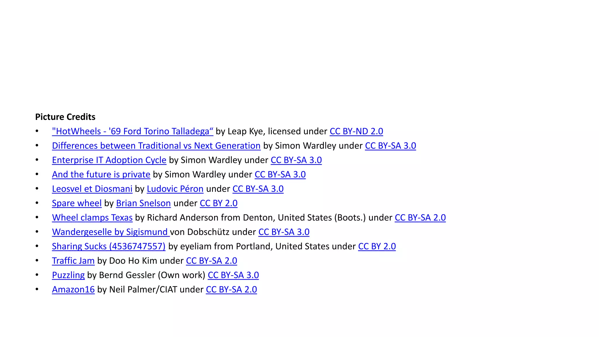 Picture Credits
• "HotWheels - '69 Ford Torino Talladega“ by Leap Kye, licensed under CC BY-ND 2.0
• Differences between Traditional vs Next Generation by Simon Wardley under CC BY-SA 3.0
• Enterprise IT Adoption Cycle by Simon Wardley under CC BY-SA 3.0
• And the future is private by Simon Wardley under CC BY-SA 3.0
• Leosvel et Diosmani by Ludovic Péron under CC BY-SA 3.0
• Spare wheel by Brian Snelson under CC BY 2.0
• Wheel clamps Texas by Richard Anderson from Denton, United States (Boots.) under CC BY-SA 2.0
• Wandergeselle by Sigismund von Dobschütz under CC BY-SA 3.0
• Sharing Sucks (4536747557) by eyeliam from Portland, United States under CC BY 2.0
• Traffic Jam by Doo Ho Kim under CC BY-SA 2.0
• Puzzling by Bernd Gessler (Own work) CC BY-SA 3.0
• Amazon16 by Neil Palmer/CIAT under CC BY-SA 2.0
 