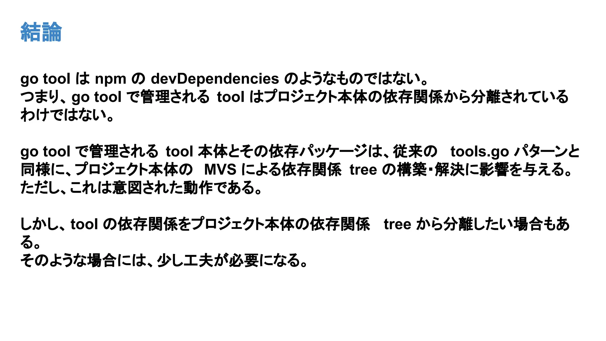 結論
go tool は npm の devDependencies のようなものではない。
つまり、go tool で管理される tool はプロジェクト本体の依存関係から分離されている
わけではない。
go tool で管理される tool 本体とその依存パッケージは、従来の tools.go パターンと
同様に、プロジェクト本体の MVS による依存関係 tree の構築・解決に影響を与える。
ただし、これは意図された動作である。
しかし、tool の依存関係をプロジェクト本体の依存関係 tree から分離したい場合もあ
る。
そのような場合には、少し工夫が必要になる。
 