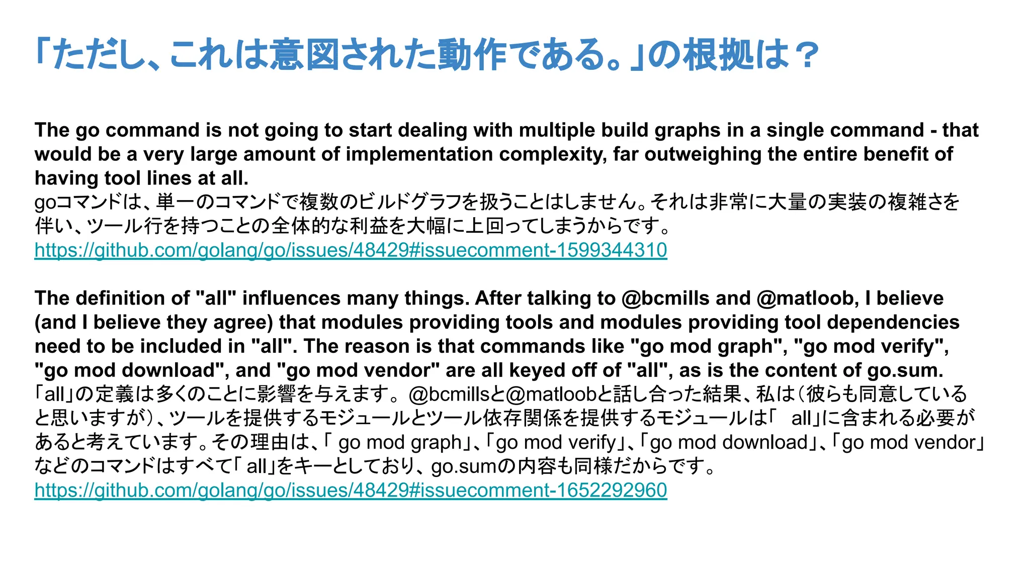 「ただし、これは意図された動作である。」の根拠は？
The go command is not going to start dealing with multiple build graphs in a single command - that
would be a very large amount of implementation complexity, far outweighing the entire benefit of
having tool lines at all.
goコマンドは、単一のコマンドで複数のビルドグラフを扱うことはしません。それは非常に大量の実装の複雑さを
伴い、ツール行を持つことの全体的な利益を大幅に上回ってしまうからです。
https://github.com/golang/go/issues/48429#issuecomment-1599344310
The definition of "all" influences many things. After talking to @bcmills and @matloob, I believe
(and I believe they agree) that modules providing tools and modules providing tool dependencies
need to be included in "all". The reason is that commands like "go mod graph", "go mod verify",
"go mod download", and "go mod vendor" are all keyed off of "all", as is the content of go.sum.
「all」の定義は多くのことに影響を与えます。 @bcmillsと@matloobと話し合った結果、私は（彼らも同意している
と思いますが）、ツールを提供するモジュールとツール依存関係を提供するモジュールは「 all」に含まれる必要が
あると考えています。その理由は、「 go mod graph」、「go mod verify」、「go mod download」、「go mod vendor」
などのコマンドはすべて「 all」をキーとしており、go.sumの内容も同様だからです。
https://github.com/golang/go/issues/48429#issuecomment-1652292960
 