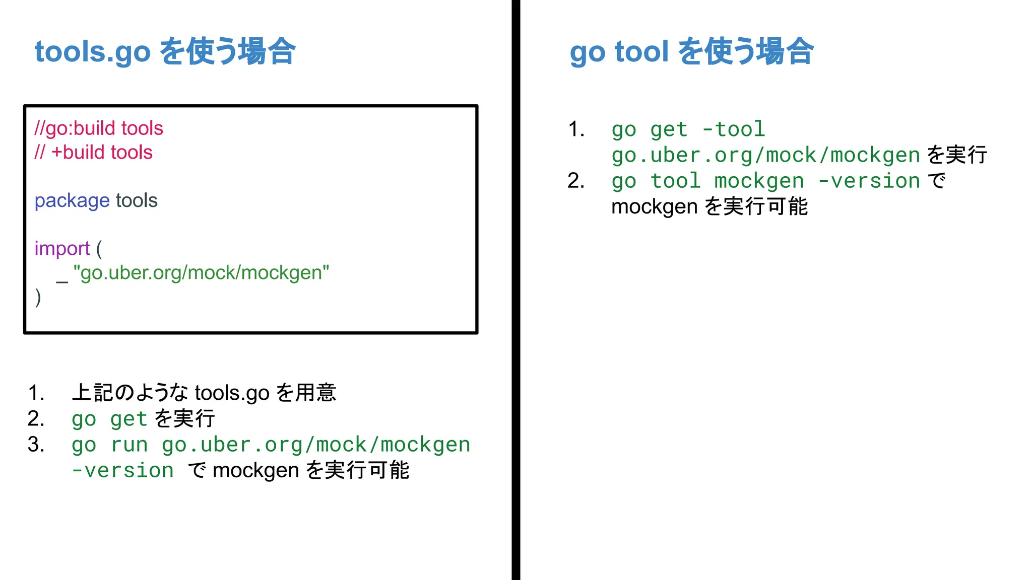 tools.go を使う場合 go tool を使う場合
//go:build tools
// +build tools
package tools
import (
_ "go.uber.org/mock/mockgen"
)
1. 上記のような tools.go を用意
2. go get を実行
3. go run go.uber.org/mock/mockgen
-version で mockgen を実行可能
1. go get -tool
go.uber.org/mock/mockgen を実行
2. go tool mockgen -version で
mockgen を実行可能
 