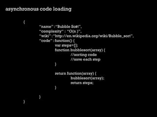 asynchronous code loading 
{ 
name : Bubble Sort, 
complexity : O(n ), 
wiki : http://en.wikipedia.org/wiki/Bubble_sort, 
code : function() { 
var steps=[]; 
function bubblesort(array) { 
//sorting code 
//save each step 
} 
return function(array) { 
bubblesort(array); 
return steps; 
} 
} 
} 
2  