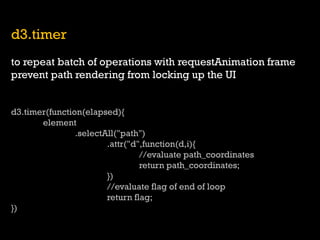 d3.timer 
to repeat batch of operations with requestAnimation frame 
prevent path rendering from locking up the UI 
d3.timer(function(elapsed){ 
element 
.selectAll("path") 
.attr("d",function(d,i){ 
//evaluate path_coordinates 
return path_coordinates; 
}) 
//evaluate flag of end of loop 
return flag; 
})  