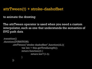 attrTween(t) + stroke-dashoffset 
to animate the drawing 
The attrTween operator is used when you need a custom interpolator, such as one that understands the semantics of SVG path data 
.transition() 
.duration(DURATION) 
.attrTween("stroke-dashoffset",function(d,i){ 
var len = this.getTotalLength(); 
return function(t) { 
return len*(1-t); 
} 
})  