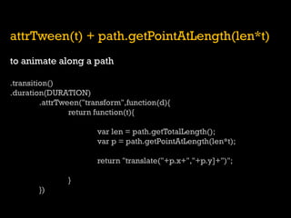 attrTween(t) + path.getPointAtLength(len*t) 
to animate along a path 
.transition() 
.duration(DURATION) 
.attrTween("transform",function(d){ 
return function(t){ 
var len = path.getTotalLength(); 
var p = path.getPointAtLength(len*t); 
return "translate("+p.x+","+p.y]+")"; 
} 
})  