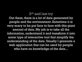 3rd and last try Out there, there is a lot of data generated by people and the environment. Sometime it is very scary to be put face to face with this giant amount of data. My job is to take all the information, understand it and transform it into some type of interactive tool that simplify the understanding of the data. Usually I generate a web application that can be used by people who have no knowledge of the data...  