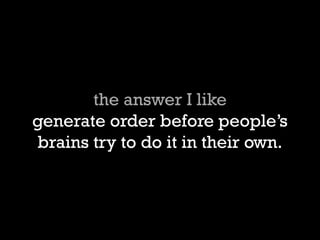 the answer I like generate order before peoples brains try to do it in their own.  
