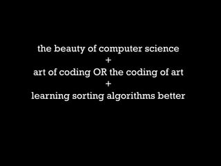 the beauty of computer science 
+ 
art of coding OR the coding of art 
+ 
learning sorting algorithms better 
 