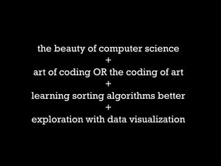 the beauty of computer science 
+ 
art of coding OR the coding of art 
+ 
learning sorting algorithms better 
+ 
exploration with data visualization  