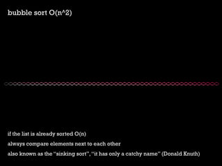 bubble sort O(n^2) 
if the list is already sorted O(n) 
always compare elements next to each other 
also known as the sinking sort, it has only a catchy name (Donald Knuth)  
