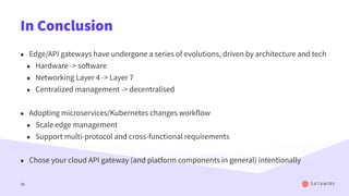 In Conclusion
• Edge/API gateways have undergone a series of evolutions, driven by architecture and tech
• Hardware -> software
• Networking Layer 4 -> Layer 7
• Centralized management -> decentralised
• Adopting microservices/Kubernetes changes workflow
• Scale edge management
• Support multi-protocol and cross-functional requirements
• Chose your cloud API gateway (and platform components in general) intentionally
50
 