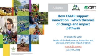 How CGIAR support
innovation : which theories
of change and impact
pathway
Dr Elisabetta Gotor
Leader of the Performance, Innovation and
Strategic Analysis for Impact program
e.gotor@cgiar.org
June 4th, 2021
 