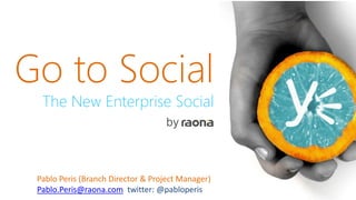 Go to Social
The New Enterprise Social
by
Pablo Peris (Branch Director & Project Manager)
Pablo.Peris@raona.com twitter: @pabloperis
 