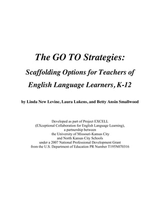 The GO TO Strategies:
Scaffolding Options for Teachers of
English Language Learners, K-12
by Linda New Levine, Laura Lukens, and Betty Ansin Smallwood
Developed as part of Project EXCELL
(EXceptional Collaboration for English Language Learning),
a partnership between
the University of Missouri-Kansas City
and North Kansas City Schools
under a 2007 National Professional Development Grant
from the U.S. Department of Education PR Number T195N070316
 