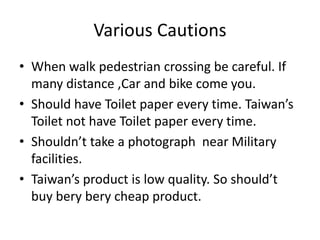 Various Cautions
• When walk pedestrian crossing be careful. If
many distance ,Car and bike come you.
• Should have Toilet paper every time. Taiwan’s
Toilet not have Toilet paper every time.
• Shouldn’t take a photograph near Military
facilities.
• Taiwan’s product is low quality. So should’t
buy bery bery cheap product.
 
