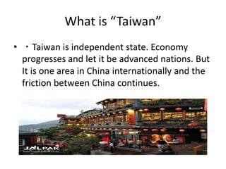What is “Taiwan”
• ・Taiwan is independent state. Economy
progresses and let it be advanced nations. But
It is one area in China internationally and the
friction between China continues.
 