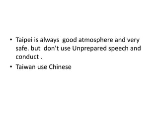 • Taipei is always good atmosphere and very
safe. but don’t use Unprepared speech and
conduct .
• Taiwan use Chinese
 