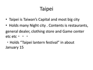 Taipei
• Taipei is Taiwan’s Capital and most big city
• Holds many Night city . Contents is restaurants,
general dealer, clothing store and Game center
etc etc・・・
・Holds “Taipei lantern festival” in about
January 15
 
