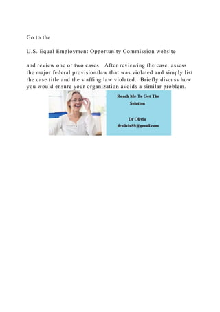 Go to the
U.S. Equal Employment Opportunity Commission website
and review one or two cases. After reviewing the case, assess
the major federal provision/law that was violated and simply list
the case title and the staffing law violated. Briefly discuss how
you would ensure your organization avoids a similar problem.
 
