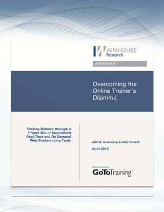 WHITEPAPER




                             Overcoming the
                             Online Trainer’s
                             Dilemma




Finding Balance through a
 Proper Mix of Specialized
Real-Time and On Demand
  Web Conferencing Tools     Alan D. Greenberg & Andy Nilssen

                             April 2010




                             Study sponsored by:
 