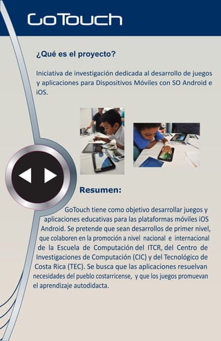 ¿Qué es el proyecto?

 Iniciativa de investigación dedicada al desarrollo de juegos
 y aplicaciones para Dispositivos Móviles con SO Android e
 iOS.




                Resumen:

            GoTouch tiene como objetivo desarrollar juegos y
    aplicaciones educativas para las plataformas móviles iOS
   Android. Se pretende que sean desarrollos de primer nivel,
   que colaboren en la promoción a nivel nacional e internacional
  de la Escuela de Computación del ITCR, del Centro de
 Investigaciones de Computación (CIC) y del Tecnológico de
Costa Rica (TEC). Se busca que las aplicaciones resuelvan
necesidades del pueblo costarricense, y que los juegos promuevan
el aprendizaje autodidacta.
 