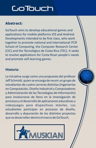 Abstract:
GoTouch aims to develop educational games and
applications for mobile platforms iOS and Android.
Developments intended to be first class, who work
together to promote national and international ITCR
School of Computing, the Computer Research Center
(CIC) and the Tecnológico de Costa Rica (TEC). It seeks
to resolve applications for Costa Rican people's needs
and promote self-learning games.


Historia:
La iniciativa surge como una propuesta del profesor
Jeff Schmidt, quien se encarga de reunir un grupo de
estudiantes de cuatro carreras distintas (Ingenierías
en Computación, Diseño Industrial y Computadores
y Administración de las Tecnologías de Información)
para involucrarse de lleno en la investigación de
procesos y el desarrollo de aplicaciones educativas y
videojuegos para dispositivos móviles. Los
estudiantes participan en procesos de diseño,
desarrollo y depuración de los distintos proyectos
que se desarrollen dentro el marco de GoTouch.
 
