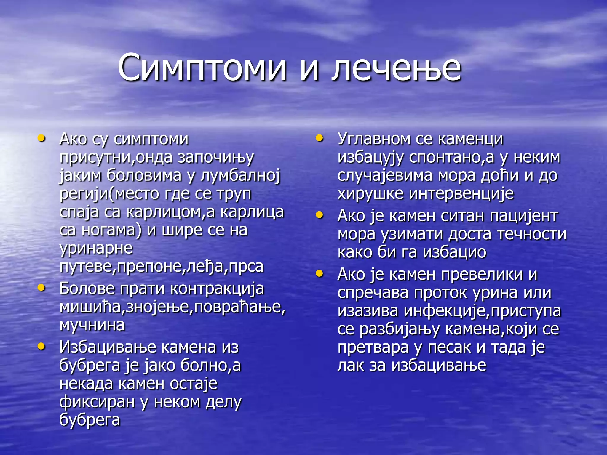 Симптоми и лечење
• Ако су симптоми               • Углавном се каменци
  присутни,онда започињу          избацују спонтано,а у неким
  јаким боловима у лумбалној      случајевима мора доћи и до
  регији(место где се труп        хирушке интервенције
  спаја са карлицом,а карлица   • Ако је камен ситан пацијент
  са ногама) и шире се на         мора узимати доста течности
  уринарне                        како би га избацио
  путеве,препоне,леђа,прса      • Ако је камен превелики и
• Болове прати контракција        спречава проток урина или
  мишића,знојење,повраћање,       изазива инфекције,приступа
  мучнина                         се разбијању камена,који се
• Избацивање камена из            претвара у песак и тада је
  бубрега је јако болно,а         лак за избацивање
  некада камен остаје
  фиксиран у неком делу
  бубрега
 