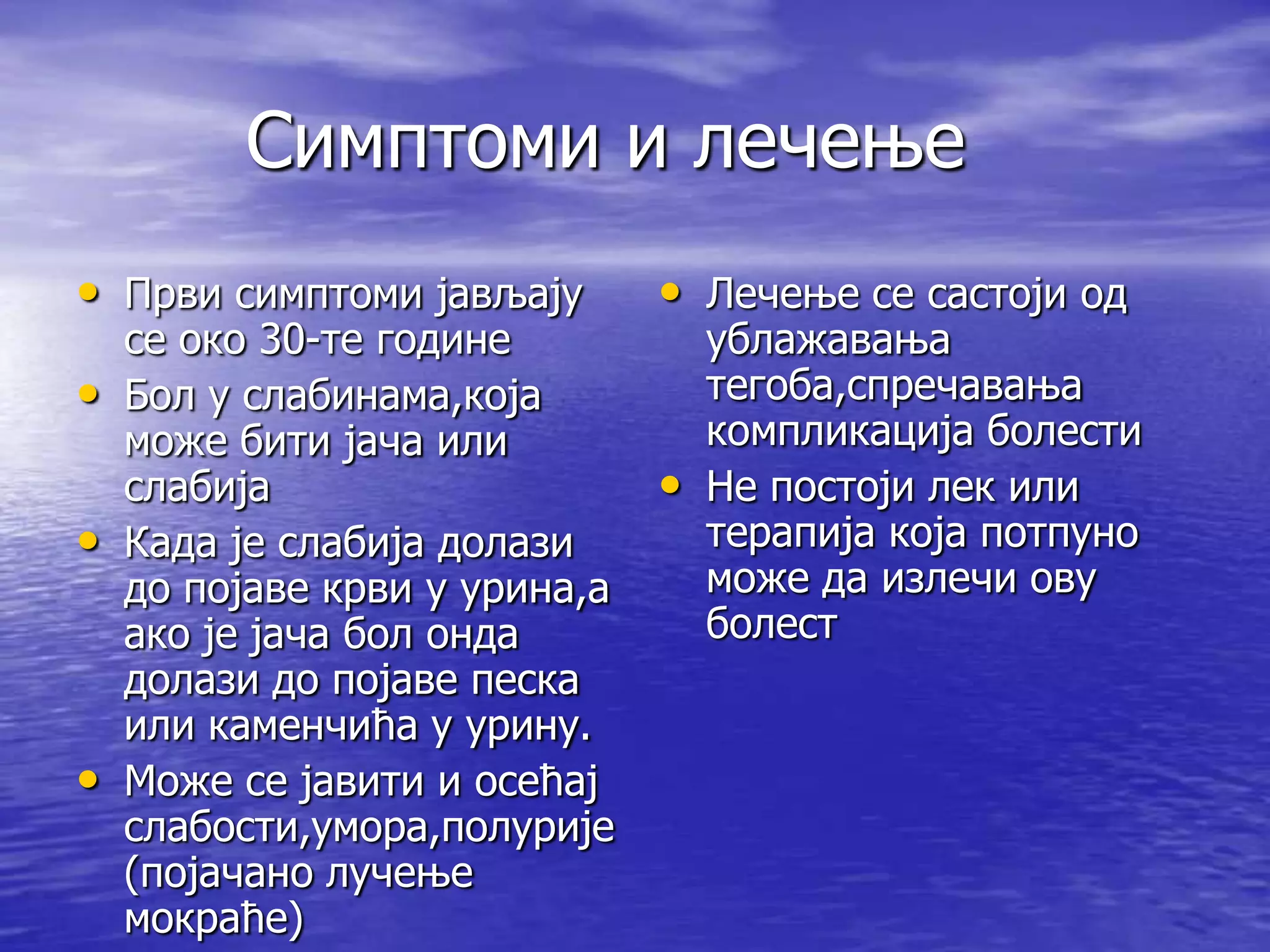 Симптоми и лечење
• Први симптоми јављају      • Лечење се састоји од
  се око 30-те године          ублажавања
• Бол у слабинама,која         тегоба,спречавања
  може бити јача или           компликација болести
  слабија                    • Не постоји лек или
• Када је слабија долази       терапија која потпуно
  до појаве крви у урина,а     може да излечи ову
  ако је јача бол онда         болест
  долази до појаве песка
  или каменчића у урину.
• Може се јавити и осећај
  слабости,умора,полурије
  (појачано лучење
  мокраће)
 