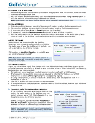 ATTENDEE QUICK REFERENCE GUIDE

REGISTER FOR A WEBINAR
1. Click the registration link or button provided on a registration Web site or in an invitation email.
2. Complete the registration form.
3. You will receive an email confirming your registration for the Webinar, along with the option to
   add the Webinar information to your Outlook® Calendar.
    Note: Some Webinars may require organizer approval prior to the delivery of a confirmation email.


JOIN A WEBINAR
1. At the time of the Webinar, open the Webinar confirmation email or Outlook appointment.
2. Click the Join Webinar link provided in the confirmation email or Outlook appointment.
3. If prompted, click Yes, Grant or Trust to accept the download.
4. If requested, enter the Webinar password provided by your Webinar organizer.
5. Join the audio portion of the Webinar. Audio information is provided in the Audio pane of your
    Control Panel, in the Webinar confirmation email and in the Outlook appointment.

AUDIO OPTIONS
Audio choices are determined by the Webinar
organizer. Your choice of audio mode is provided in
the Audio pane of your Control Panel. By default, you
will be joined into the Webinar muted.

If the option to Use Mic & Speakers is available you
can join the Webinar via VoIP.

Note: If you choose to join via VoIP, you will need speakers to
listen to the Webinar and a microphone to speak (if the organizer
gives you speaking rights).


VoIP Best Practices
If you join the Webinar using VoIP, please note that audio quality can vary based on your audio
software/hardware manufacturer as well as your operating system. When using VoIP, the following
best practices are recommended:
•   For optimum sound quality, a headset is recommended, preferably a USB headset.
•   If a headset is not available, speakers are required to listen to the Webinar and a USB
    microphone to speak (if the organizer gives you speaking rights).
•   If using a microphone, it should be at least 1.5 feet away from any speakers built in or
    connected to your PC.
•   The use of a Webcam microphone is not recommended.
•   If you are unmuted by the organizer, you may need to turn the volume down on your speakers
    to avoid echo.

   To switch audio formats during a Webinar
   If the organizer has given attendees a choice in how
   to join the audio portion of the Webinar, you can
   switch between using VoIP (Mic & Speakers) or your
   telephone during the Webinar session.

    In the Audio pane, select either Use Telephone or
    Use Mic & Speakers. If joining via telephone, be sure
    to enter the Audio PIN noted in your Control Panel.

    Note: If you choose to join via VoIP, you will need speakers to
    listen to the Webinar and a microphone to speak (if the organizer
    gives you speaking rights).




 © 2008 Citrix Online. All rights reserved.                                                             1
 