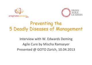 Preventing the
5 Deadly Diseases of Management
Interview	
  with	
  W.	
  Edwards	
  Deming	
  
Agile	
  Cure	
  by	
  Mischa	
  Ramseyer	
  
Presented	
  @	
  GOTO	
  Zürich,	
  10.04.2013	
  
 