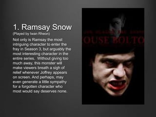 1. Ramsay Snow
(Played by Iwan Rheon)
Not only is Ramsay the most
intriguing character to enter the
fray in Season 3, but arguably the
most interesting character in the
entire series. Without giving too
much away, this monster will
make viewers breath a sigh of
relief whenever Joffrey appears
on screen. And perhaps, may
even generate a little sympathy
for a forgotten character who
most would say deserves none.
 