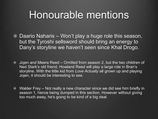 Honourable mentions
Daario Naharis – Won’t play a huge role this season,
but the Tyroshi sellsword should bring an energy to
Dany’s storyline we haven’t seen since Khal Drogo.

Jojen and Meera Reed – Omitted from season 2, but the two children of
Ned Stark’s old friend, Howland Reed will play a large role in Bran’s
storyline. With the little kid from Love Actually all grown up and playing
Jojen, it should be interesting to see.


Walder Frey – Not really a new character since we did see him briefly in
season 1, hence being dumped in this section. However without giving
too much away, he’s going to be kind of a big deal.
 