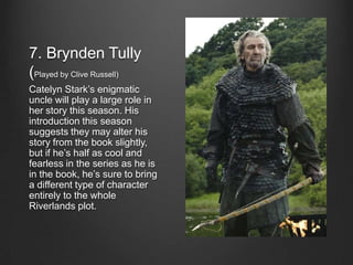 7. Brynden Tully
(Played by Clive Russell)
Catelyn Stark’s enigmatic
uncle will play a large role in
her story this season. His
introduction this season
suggests they may alter his
story from the book slightly,
but if he’s half as cool and
fearless in the series as he is
in the book, he’s sure to bring
a different type of character
entirely to the whole
Riverlands plot.
 