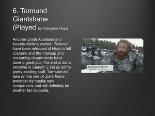6. Tormund
Giantsbane
(Played by Kristopher Hivju)
Another grade A badass and
lovable wildling warrior. Pictures
have been released of Hivju in full
costume and the makeup and
costuming departments have
done a great job. The end of Jon’s
storyline in Season 2 set up some
pretty exciting stuff. Tormund will
take on the role of Jon’s friend
amongst his hostile new
companions and will definitely be
another fan favourite.
 