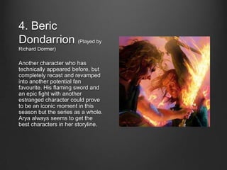 4. Beric
Dondarrion (Played by
Richard Dormer)

Another character who has
technically appeared before, but
completely recast and revamped
into another potential fan
favourite. His flaming sword and
an epic fight with another
estranged character could prove
to be an iconic moment in this
season but the series as a whole.
Arya always seems to get the
best characters in her storyline.
 