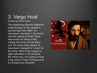 3. Vargo Hoat
(Played by Noah Taylor)
The slobbering Qohorik sellsword
could emerge as this season’s
second best new villain. An
obnoxious character in the books
and the casting of Noah Taylor,
well known for being a little
creepy, the show should follow
suit. His name does appear to
have been changed to ‘Locke’ for
the show, which may suggest a
slight alteration in his storyline.
But either way, he’s going to have
a big hand in major turning points
for at least one character.
 