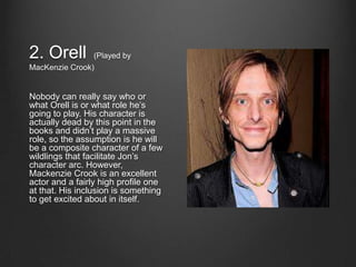 2. Orell        (Played by
MacKenzie Crook)


Nobody can really say who or
what Orell is or what role he’s
going to play. His character is
actually dead by this point in the
books and didn’t play a massive
role, so the assumption is he will
be a composite character of a few
wildlings that facilitate Jon’s
character arc. However,
Mackenzie Crook is an excellent
actor and a fairly high profile one
at that. His inclusion is something
to get excited about in itself.
 