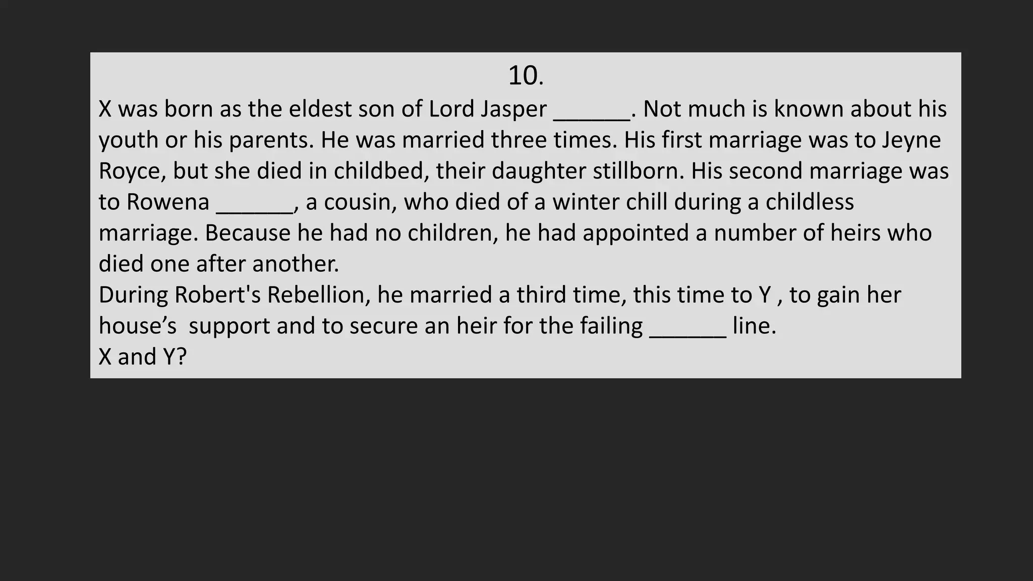 10.
X was born as the eldest son of Lord Jasper ______. Not much is known about his
youth or his parents. He was married three times. His first marriage was to Jeyne
Royce, but she died in childbed, their daughter stillborn. His second marriage was
to Rowena ______, a cousin, who died of a winter chill during a childless
marriage. Because he had no children, he had appointed a number of heirs who
died one after another.
During Robert's Rebellion, he married a third time, this time to Y , to gain her
house’s support and to secure an heir for the failing ______ line.
X and Y?
 