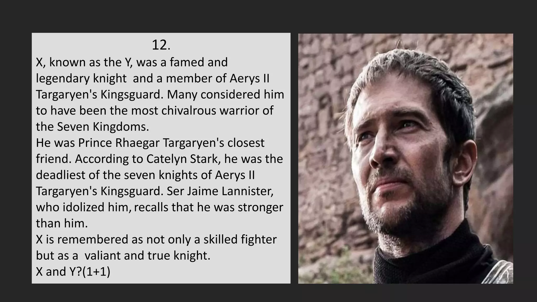 12.
X, known as the Y, was a famed and
legendary knight and a member of Aerys II
Targaryen's Kingsguard. Many considered him
to have been the most chivalrous warrior of
the Seven Kingdoms.
He was Prince Rhaegar Targaryen's closest
friend. According to Catelyn Stark, he was the
deadliest of the seven knights of Aerys II
Targaryen's Kingsguard. Ser Jaime Lannister,
who idolized him,recalls that he was stronger
than him.
X is remembered as not only a skilled fighter
but as a valiant and true knight.
X and Y?(1+1)
 