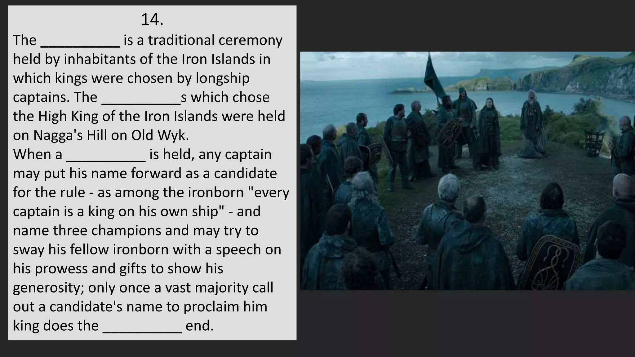14.
The __________ is a traditional ceremony
held by inhabitants of the Iron Islands in
which kings were chosen by longship
captains. The __________s which chose
the High King of the Iron Islands were held
on Nagga's Hill on Old Wyk.
When a __________ is held, any captain
may put his name forward as a candidate
for the rule - as among the ironborn "every
captain is a king on his own ship" - and
name three champions and may try to
sway his fellow ironborn with a speech on
his prowess and gifts to show his
generosity; only once a vast majority call
out a candidate's name to proclaim him
king does the __________ end.
 