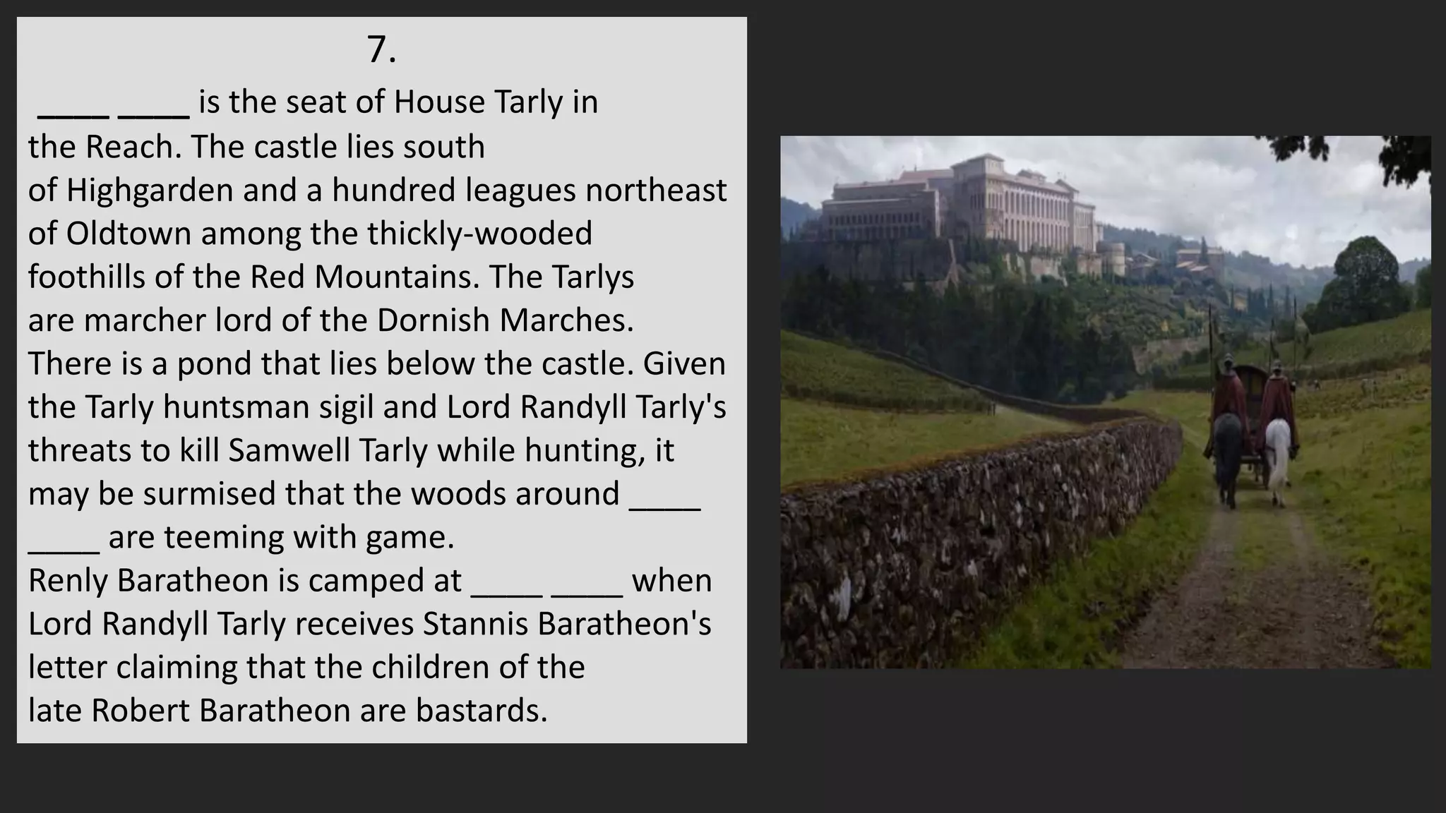 7.
____ ____ is the seat of House Tarly in
the Reach. The castle lies south
of Highgarden and a hundred leagues northeast
of Oldtown among the thickly-wooded
foothills of the Red Mountains. The Tarlys
are marcher lord of the Dornish Marches.
There is a pond that lies below the castle. Given
the Tarly huntsman sigil and Lord Randyll Tarly's
threats to kill Samwell Tarly while hunting, it
may be surmised that the woods around ____
____ are teeming with game.
Renly Baratheon is camped at ____ ____ when
Lord Randyll Tarly receives Stannis Baratheon's
letter claiming that the children of the
late Robert Baratheon are bastards.
 