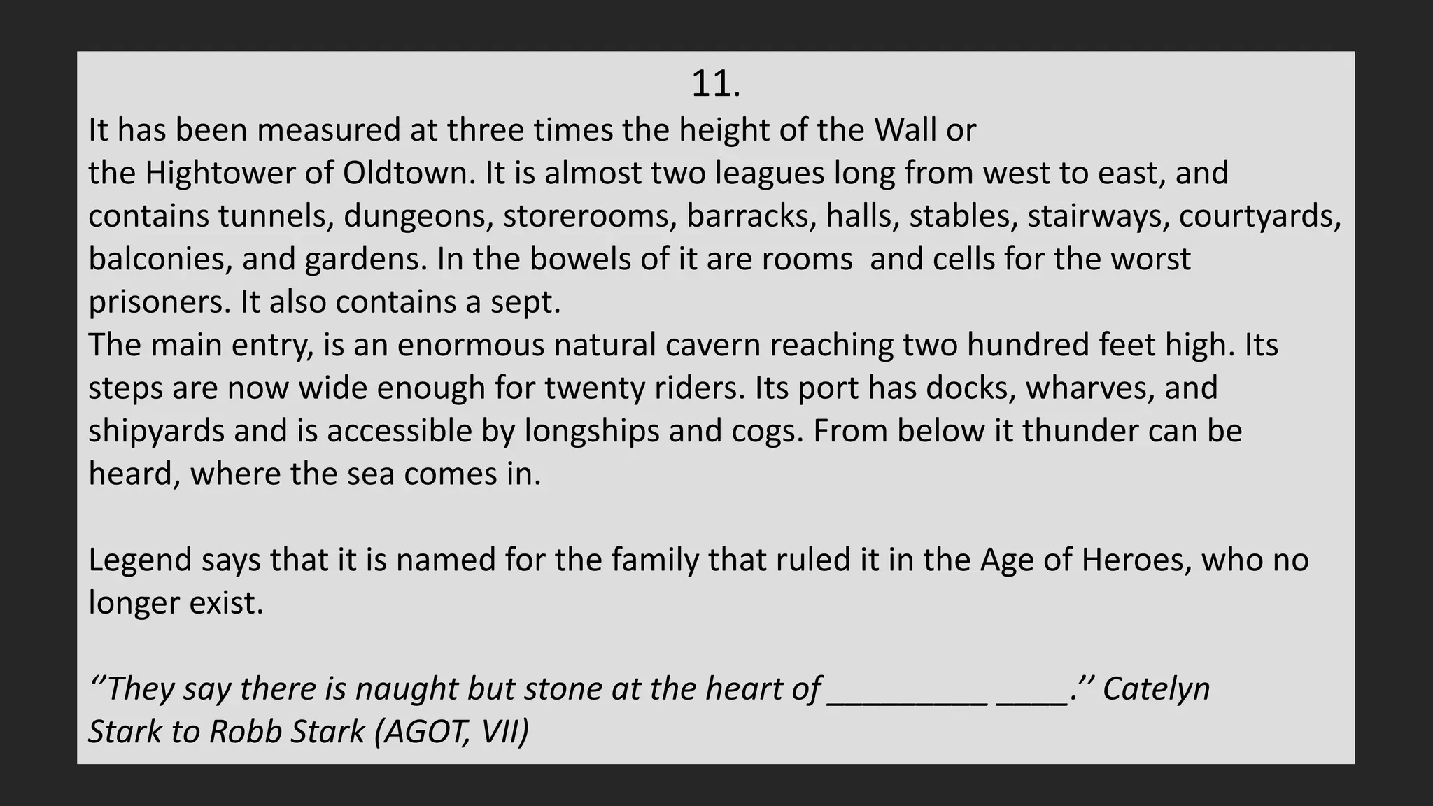 11.
It has been measured at three times the height of the Wall or
the Hightower of Oldtown. It is almost two leagues long from west to east, and
contains tunnels, dungeons, storerooms, barracks, halls, stables, stairways, courtyards,
balconies, and gardens. In the bowels of it are rooms and cells for the worst
prisoners. It also contains a sept.
The main entry, is an enormous natural cavern reaching two hundred feet high. Its
steps are now wide enough for twenty riders. Its port has docks, wharves, and
shipyards and is accessible by longships and cogs. From below it thunder can be
heard, where the sea comes in.
Legend says that it is named for the family that ruled it in the Age of Heroes, who no
longer exist.
‘’They say there is naught but stone at the heart of _________ ____.’’ Catelyn
Stark to Robb Stark (AGOT, VII)
 