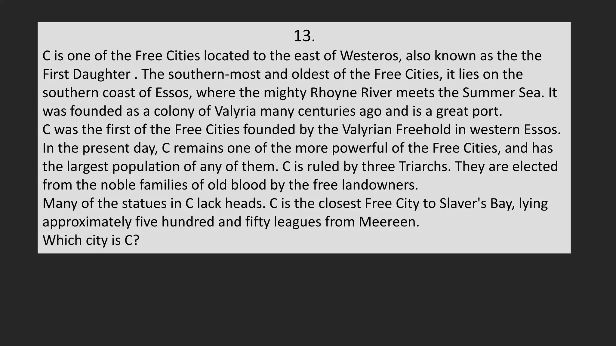 13.
C is one of the Free Cities located to the east of Westeros, also known as the the
First Daughter . The southern-most and oldest of the Free Cities, it lies on the
southern coast of Essos, where the mighty Rhoyne River meets the Summer Sea. It
was founded as a colony of Valyria many centuries ago and is a great port.
C was the first of the Free Cities founded by the Valyrian Freehold in western Essos.
In the present day, C remains one of the more powerful of the Free Cities, and has
the largest population of any of them. C is ruled by three Triarchs. They are elected
from the noble families of old blood by the free landowners.
Many of the statues in C lack heads. C is the closest Free City to Slaver's Bay, lying
approximately five hundred and fifty leagues from Meereen.
Which city is C?
 