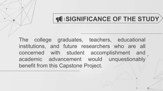 The college graduates, teachers, educational
institutions, and future researchers who are all
concerned with student accomplishment and
academic advancement would unquestionably
benefit from this Capstone Project.
SIGNIFICANCE OF THE STUDY
 