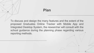 To discuss and design the many features and the extent of the
proposed Graduates Online Tracker with Mobile App and
Integrated Desktop System, the researcher will consult with the
school guidance during the planning phase regarding various
reporting methods.
Plan
 