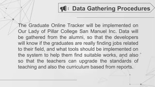 The Graduate Online Tracker will be implemented on
Our Lady of Pillar College San Manuel Inc. Data will
be gathered from the alumni, so that the developers
will know if the graduates are really finding jobs related
to their field, and what tools should be implemented on
the system to help them find suitable works, and also
so that the teachers can upgrade the standards of
teaching and also the curriculum based from reports.
Data Gathering Procedures
 